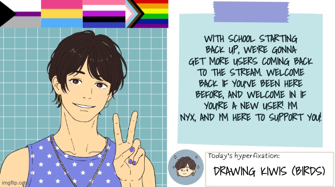 Welcome | With school starting back up, we're gonna get more users coming back to the stream. Welcome back if you've been here before, and welcome in if you're a new user! I'm Nyx, and I'm here to support you! Drawing Kiwis (birds) | image tagged in thepapercranearmy template 3 | made w/ Imgflip meme maker