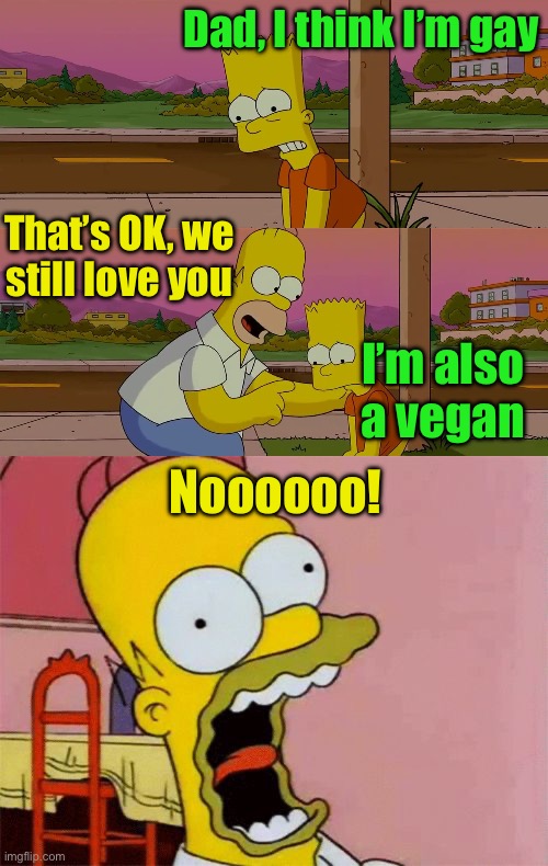 No, Not a vegan! | Dad, I think I’m gay; That’s OK, we still love you; I’m also a vegan; Noooooo! | image tagged in homer and bart worst day so far,scared homer simpson,vegan,gay | made w/ Imgflip meme maker