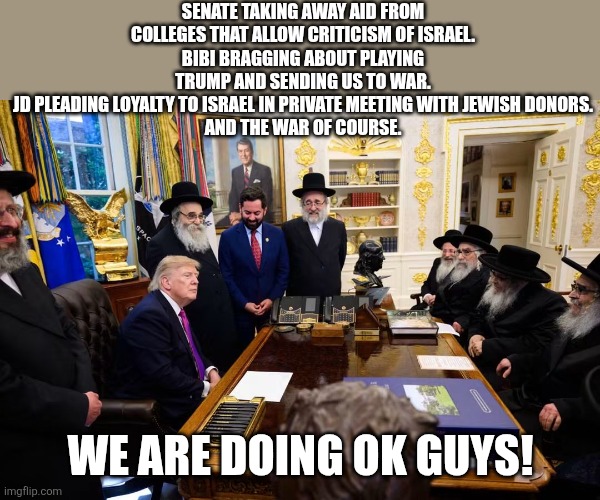 Most maga president ever | Senate taking away aid from colleges that allow criticism of Israel.
Bibi bragging about playing trump and sending us to war.
JD pleading loyalty to Israel in private meeting with Jewish donors.
And the war of course. We are doing ok guys! | image tagged in donald trump,trump,israel,iran,nevertrump meme,conservative | made w/ Imgflip meme maker