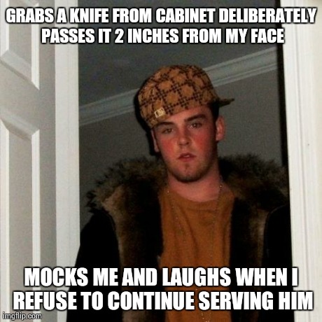 Scumbag Steve | GRABS A KNIFE FROM CABINET DELIBERATELY PASSES IT 2 INCHES FROM MY FACE MOCKS ME AND LAUGHS WHEN I REFUSE TO CONTINUE SERVING HIM | image tagged in memes,scumbag steve,AdviceAnimals | made w/ Imgflip meme maker