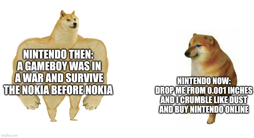 Buff Doge vs Crying Cheems | Nintendo then: 
A Gameboy was in a war and survive the Nokia before Nokia; Nintendo now:
Drop me from 0.001 inches and I crumble like dust and buy Nintendo online | image tagged in buff doge vs crying cheems | made w/ Imgflip meme maker