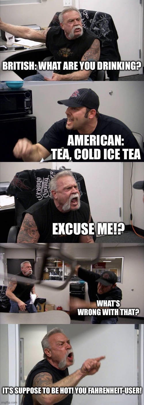 American and British differences part 1 | British: what are you drinking? American: tea, cold ice tea; Excuse me!? What’s wrong with that? It’s suppose to be hot! You Fahrenheit-user! | image tagged in memes,american chopper argument,british,america,tea | made w/ Imgflip meme maker