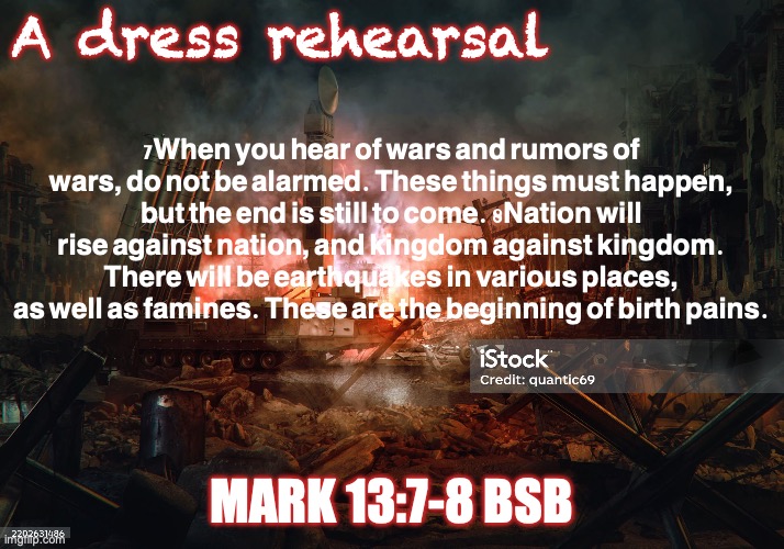 The Return of the Son of Man | A dress rehearsal; 7When you hear of wars and rumors of wars, do not be alarmed. These things must happen, but the end is still to come. 8Nation will rise against nation, and kingdom against kingdom. There will be earthquakes in various places, as well as famines. These are the beginning of birth pains. Mark 13:7-8 BSB | image tagged in istockphoto-2202631486-2048x2048 jpg | made w/ Imgflip meme maker