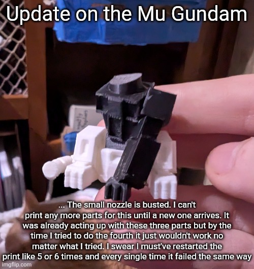 I could just use the normal nozzle but for smaller parts it's not that good, especially for a model like this. | Update on the Mu Gundam; ... The small nozzle is busted. I can't print any more parts for this until a new one arrives. It was already acting up with these three parts but by the time I tried to do the fourth it just wouldn't work no matter what I tried. I swear I must've restarted the print like 5 or 6 times and every single time it failed the same way | made w/ Imgflip meme maker