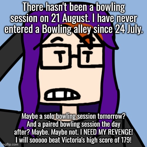 MC hasn't bowled in alleys since July 24 and he did not go bowling on August 21. He did bowl on September 14 without William. | There hasn't been a bowling session on 21 August. I have never entered a Bowling alley since 24 July. Maybe a solo bowling session tomorrow? And a paired bowling session the day after? Maybe. Maybe not. I NEED MY REVENGE! I will sooooo beat Victoria's high score of 179! | image tagged in mctoria725,mc,moscovio may,bowling schedule | made w/ Imgflip meme maker