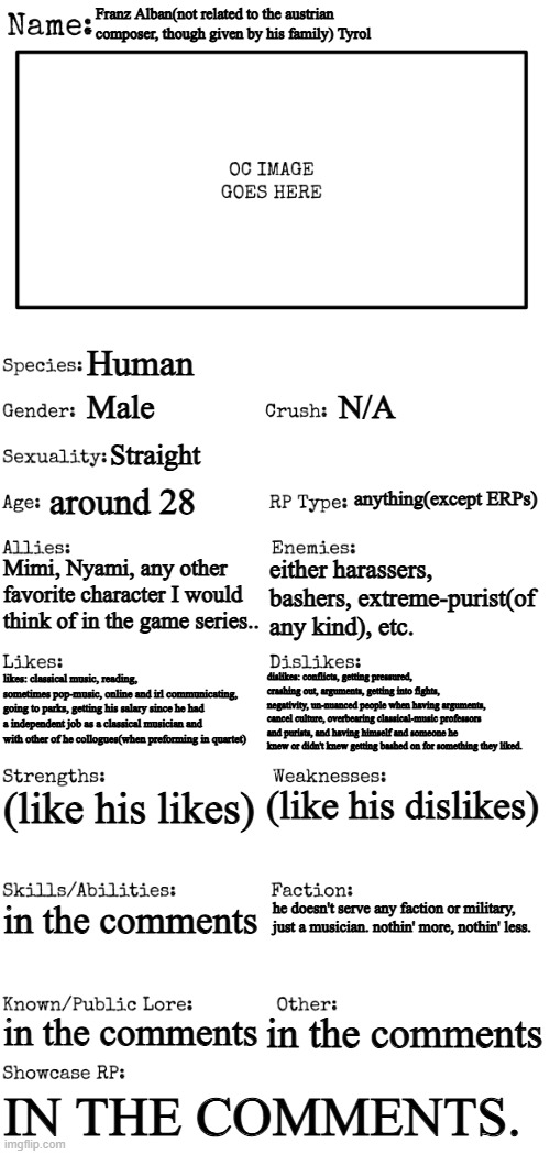 while this is clearly an experimental OC, I decided to give the details. | Franz Alban(not related to the austrian composer, though given by his family) Tyrol; Human; Male; N/A; Straight; anything(except ERPs); around 28; Mimi, Nyami, any other favorite character I would think of in the game series.. either harassers, bashers, extreme-purist(of any kind), etc. dislikes: conflicts, getting pressured, crashing out, arguments, getting into fights, negativity, un-nuanced people when having arguments, cancel culture, overbearing classical-music professors and purists, and having himself and someone he knew or didn't knew getting bashed on for something they liked. likes: classical music, reading, sometimes pop-music, online and irl communicating, going to parks, getting his salary since he had a independent job as a classical musician and with other of he collogues(when preforming in quartet); (like his dislikes); (like his likes); in the comments; he doesn't serve any faction or military, 

just a musician. nothin' more, nothin' less. in the comments; in the comments; IN THE COMMENTS. | image tagged in new oc showcase for rp stream,experiemtnal,ocs,experimental ocs,pop n music,random | made w/ Imgflip meme maker