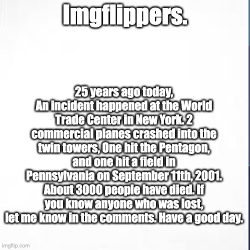 25 Years Ago... | Imgflippers. 25 years ago today, An incident happened at the World Trade Center in New York. 2 commercial planes crashed into the twin towers, One hit the Pentagon, and one hit a field in Pennsylvania on September 11th, 2001. About 3000 people have died. If you know anyone who was lost, let me know in the comments. Have a good day. | image tagged in 9/11,twin towers | made w/ Imgflip meme maker