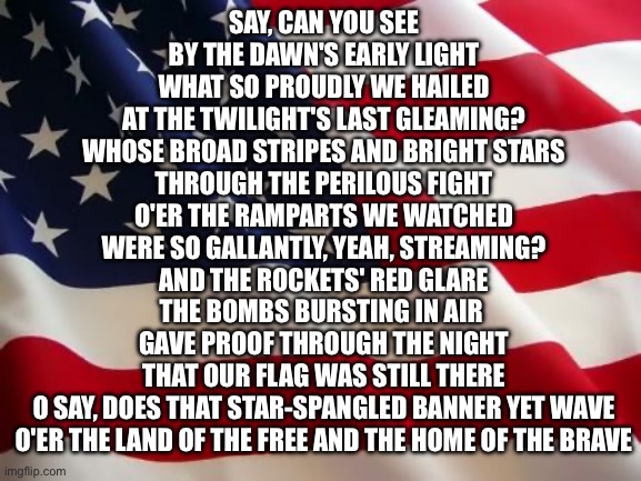 Let's never forget the 3000 souls who perished 25 years ago on this exact same day | Say, can you see
By the dawn's early light
What so proudly we hailed
At the twilight's last gleaming?
Whose broad stripes and bright stars
Through the perilous fight
O'er the ramparts we watched
Were so gallantly, yeah, streaming?
And the rockets' red glare
The bombs bursting in air 
Gave proof through the night
That our flag was still there
O say, does that star-spangled banner yet wave
O'er the land of the free and the home of the brave | image tagged in american flag | made w/ Imgflip meme maker