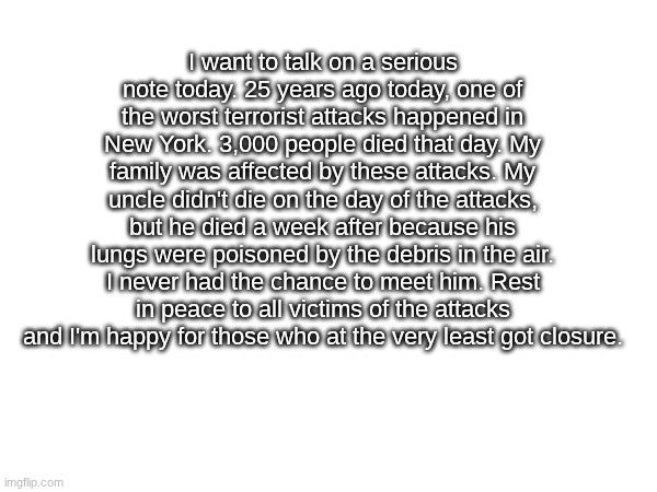 If you make 9/11 jokes, grow and change as a person. | I want to talk on a serious note today. 25 years ago today, one of the worst terrorist attacks happened in New York. 3,000 people died that day. My family was affected by these attacks. My uncle didn't die on the day of the attacks, but he died a week after because his lungs were poisoned by the debris in the air. I never had the chance to meet him. Rest in peace to all victims of the attacks and I'm happy for those who at the very least got closure. | image tagged in serious | made w/ Imgflip meme maker