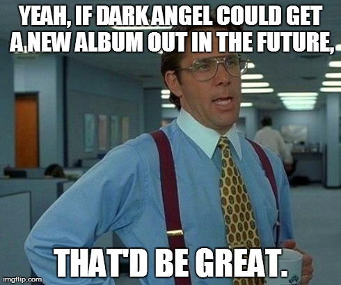 That Would Be Great Meme | YEAH, IF DARK ANGEL COULD GET A NEW ALBUM OUT IN THE FUTURE, THAT'D BE GREAT. | image tagged in memes,that would be great | made w/ Imgflip meme maker