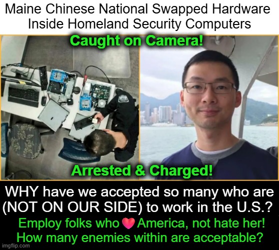 Weed out our enemies, don't welcome them in... | Maine Chinese National Swapped Hardware 
Inside Homeland Security Computers; Caught on Camera! Arrested & Charged! WHY have we accepted so many who are
(NOT ON OUR SIDE) to work in the U.S.? Employ folks who❤️America, not hate her!
How many enemies within are acceptable? | image tagged in globalism,america,patriots,not progressives,haters gonna hate,weak | made w/ Imgflip meme maker