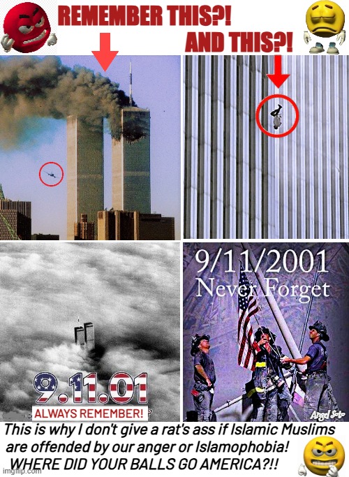 On 9-11 never forget the terror, always remember the victims | remember this?!                       
                              and this?! always remember! Angel Soto; This is why I don't give a rat's ass if Islamic Muslims
 are offended by our anger or Islamophobia!
  WHERE DID YOUR BALLS GO AMERICA?!! | image tagged in 9-11 collage remembering,twin towers,islamic terrorism,remember,balls,america | made w/ Imgflip meme maker