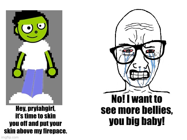 No! I want to see more bellies, you big baby! Hey, pryiahgirl, it’s time to skin you off and put your skin above my firepace. | made w/ Imgflip meme maker