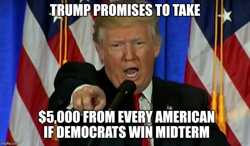 Given his explanation of tariffs, this is probably closer to the truth | Trump Promises To Take; $5,000 From Every American If Democrats Win Midterm | image tagged in trump fake news,trump unfit unqualified dangerous,donald trump,impeach trump,stable genius | made w/ Imgflip meme maker
