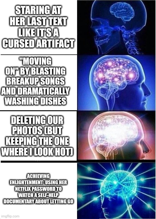 So me | Staring at her last text like it’s a cursed artifact; "Moving on" by blasting breakup songs and dramatically washing dishes; Deleting our photos (but keeping the one where I look hot); Achieving enlightenment: using her Netflix password to watch a self-help documentary about letting go | image tagged in memes,expanding brain,remix | made w/ Imgflip meme maker