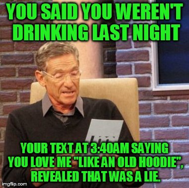 Maury Drunk-Last-Night Detector | YOU SAID YOU WEREN'T DRINKING LAST NIGHT YOUR TEXT AT 3:40AM SAYING YOU LOVE ME "LIKE AN OLD HOODIE", REVEALED THAT WAS A LIE. | image tagged in memes,maury lie detector,texts,love | made w/ Imgflip meme maker