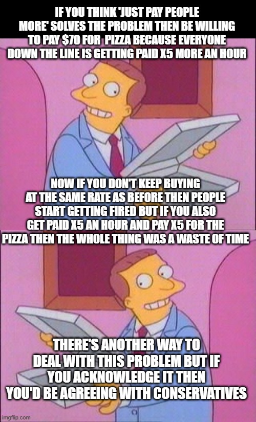 if you think 'just pay people more' solves the problem then be willing to pay $70 for  pizza because everyone down the line is getting paid x5 more an hour; now if you don't keep buying at the same rate as before then people start getting fired but if you also get paid x5 an hour and pay x5 for the pizza then the whole thing was a waste of time; there's another way to deal with this problem but if you acknowledge it then you'd be agreeing with conservatives | image tagged in perfecto no hab a pizza | made w/ Imgflip meme maker