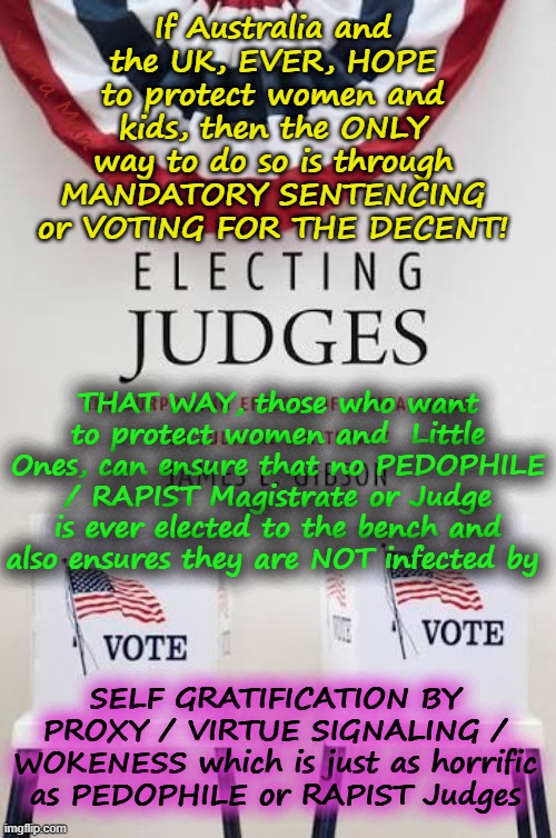 If Australia and the UIK,  ever want to protect women and kids, the only way is voting for them or mandatory sentencing! | If Australia and the UK, EVER, HOPE to protect women and kids, then the ONLY way to do so is through MANDATORY SENTENCING or VOTING FOR THE DECENT! Yarra Man; THAT WAY, those who want to protect women and  Little Ones, can ensure that no PEDOPHILE / RAPIST Magistrate or Judge is ever elected to the bench and also ensures they are NOT infected by; SELF GRATIFICATION BY PROXY / VIRTUE SIGNALING / WOKENESS which is just as horrific as PEDOPHILE or RAPIST Judges | image tagged in self gratification by proxy woke virtue signaling,ultra far left magistrates judges,united islamic kingdom,rapists pedophiles | made w/ Imgflip meme maker