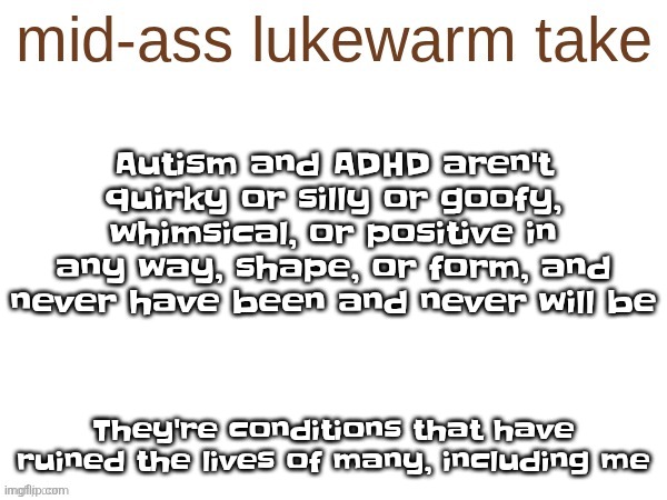 mid-ass lukewarm take | Autism and ADHD aren't quirky or silly or goofy, whimsical, or positive in any way, shape, or form, and never have been and never will be; They're conditions that have ruined the lives of many, including me | image tagged in mid-ass lukewarm take | made w/ Imgflip meme maker