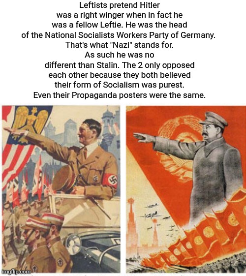 Hitler was a leftie Socialist | Leftists pretend Hitler was a right winger when in fact he was a fellow Leftie. He was the head of the National Socialists Workers Party of Germany. 
That's what "Nazi" stands for.
As such he was no different than Stalin. The 2 only opposed each other because they both believed their form of Socialism was purest.
Even their Propaganda posters were the same. | image tagged in blank white template,img 3 jpeg,hitler,joseph stalin,lefties | made w/ Imgflip meme maker