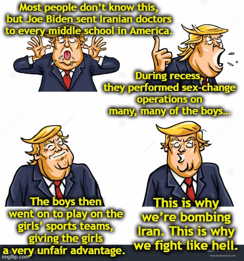 Trump- Why We Fight | Most people don’t know this, but Joe Biden sent Iranian doctors to every middle school in America. During recess, they performed sex-change operations on many, many of the boys…; The boys then went on to play on the girls’ sports teams, giving the girls a very unfair advantage. This is why we’re bombing Iran. This is why we fight like hell. | image tagged in donald trump memes,funny trump meme,donald trump the clown,transgender,military humor,funny memes | made w/ Imgflip meme maker