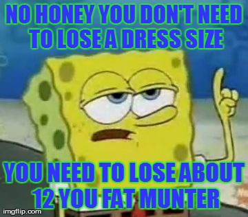 I'll Have You Know Spongebob | NO HONEY YOU DON'T NEED TO LOSE A DRESS SIZE YOU NEED TO LOSE ABOUT 12 YOU FAT MUNTER | image tagged in memes,ill have you know spongebob | made w/ Imgflip meme maker