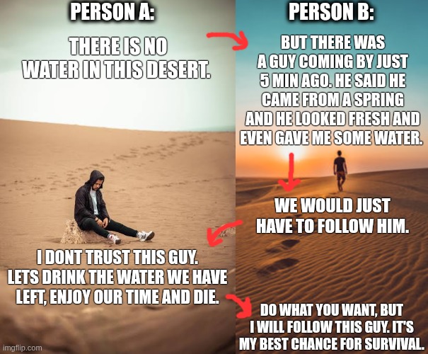 Desert | Person A:                                    Person B:; But there was a guy coming by just 5 min ago. He said he came from a spring and he looked fresh and even gave me some water. There is no water in this desert. We would just have to follow him. I dont trust this guy. Lets drink the water we have left, enjoy our time and die. Do what you want, but i will follow this guy. It's my best chance for survival. | image tagged in desert_sitting jpeg,desert,water,life,rescue | made w/ Imgflip meme maker