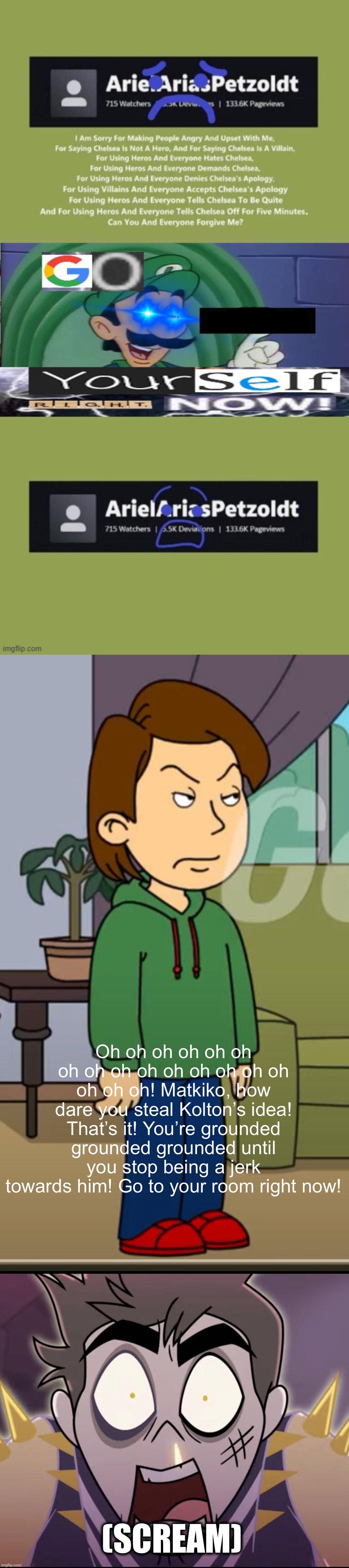 Matkiko returned, so I fixed his post | Oh oh oh oh oh oh oh oh oh oh oh oh oh oh oh oh oh oh! Matkiko, how dare you steal Kolton’s idea! That’s it! You’re grounded grounded grounded until you stop being a jerk towards him! Go to your room right now! (scream) | image tagged in goanimate,deviantart,manchild,mama luigi,hazbin hotel,matkiko | made w/ Imgflip meme maker