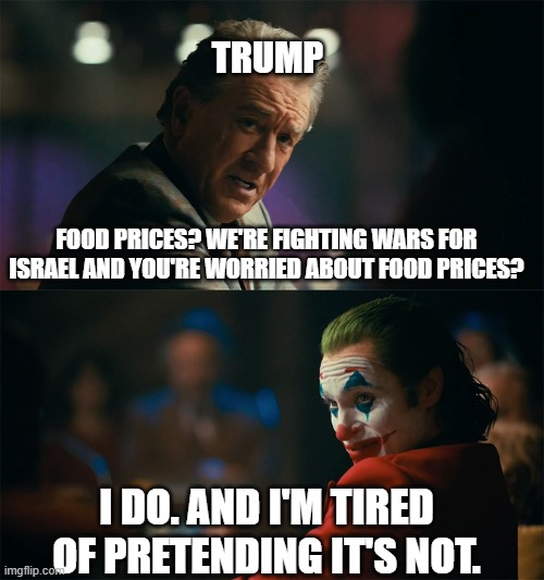 had to redo this meme | Trump; food prices? we're fighting wars for Israel and you're worried about food prices? I do. and I'm tired of pretending it's not. | image tagged in i'm tired of pretending it's not,trump,israel,food,prices | made w/ Imgflip meme maker