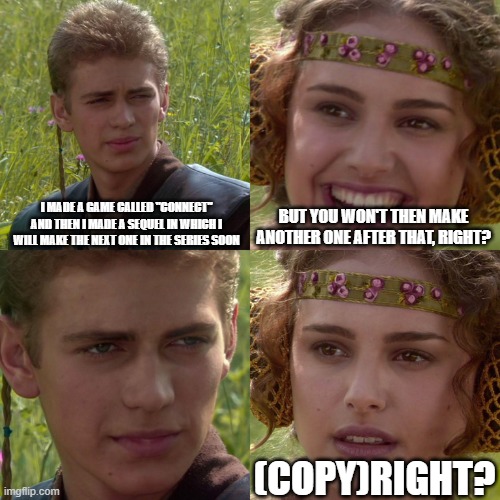 Connect to Connect 4 | i made a game called "connect" and then i made a sequel in which i will make the next one in the series soon; but you won't then make another one after that, right? (copy)right? | image tagged in anakin padme 4 panel | made w/ Imgflip meme maker