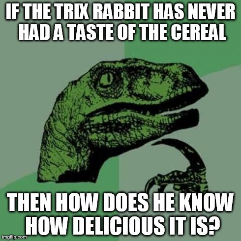 Philosoraptor Meme | IF THE TRIX RABBIT HAS NEVER HAD A TASTE OF THE CEREAL THEN HOW DOES HE KNOW HOW DELICIOUS IT IS? | image tagged in memes,philosoraptor | made w/ Imgflip meme maker