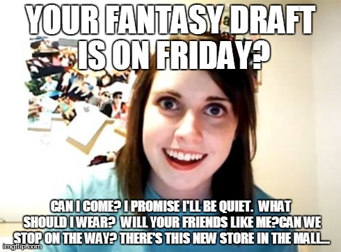 Every season... | YOUR FANTASY DRAFT IS ON FRIDAY? CAN I COME? I PROMISE I'LL BE QUIET.  WHAT SHOULD I WEAR?  WILL YOUR FRIENDS LIKE ME?CAN WE STOP ON THE WAY | image tagged in memes,overly attached girlfriend | made w/ Imgflip meme maker