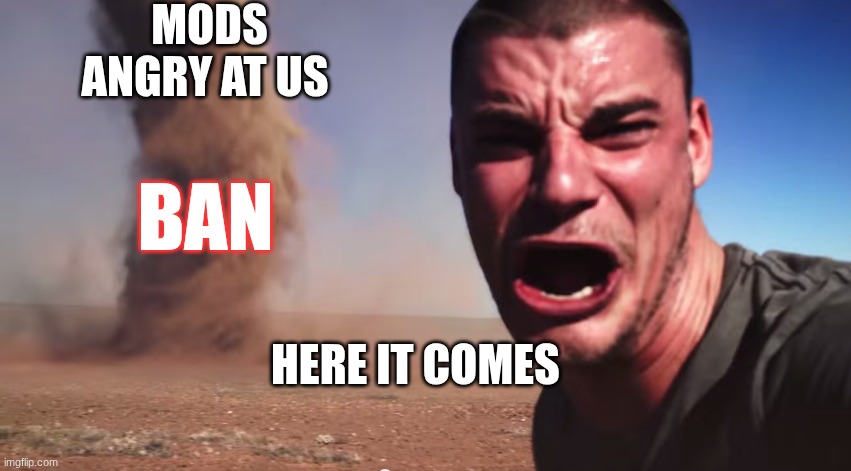 here it comes | mods angry at us; ban; HERE IT COMES | image tagged in here it comes | made w/ Imgflip meme maker