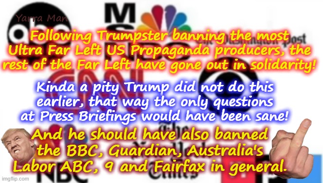 If only Trump had banned the most Ultra Far Left media in his first term, that way he would have ditched all the insanity! | Yarra Man; Following Trumpster banning the most Ultra Far Left US Propaganda producers, the rest of the Far Left have gone out in solidarity! Kinda a pity Trump did not do this earlier, that way the only questions at Press Briefings would have been sane! And he should have also banned the BBC, Guardian, Australia's Labor ABC, 9 and Fairfax in general. | image tagged in greens teals labor labour democrats lpc,msnbc cnn abc cbs,guardian bbc australian abc fairfax 9 smh age,woke sgbp | made w/ Imgflip meme maker