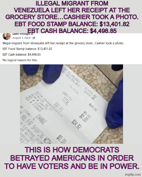receipt of illegal immigrant | Illegal migrant from Venezuela left her receipt at the grocery store…Cashier took a photo.
EBT Food Stamp balance: $13,401.82
EBT Cash balance: $4,498.85; This is how democrats betrayed americans in order to have voters and be in power. | made w/ Imgflip meme maker