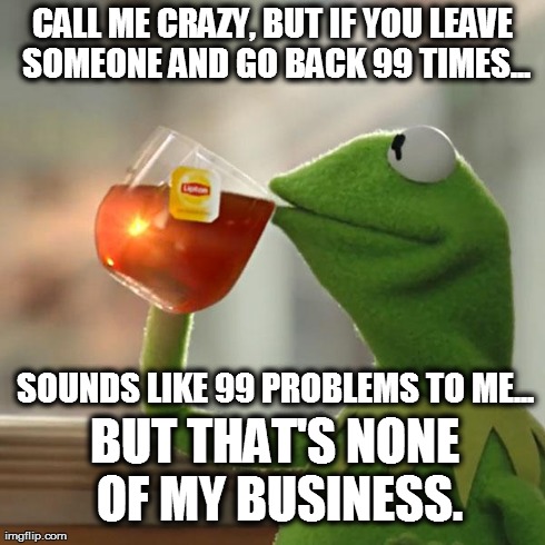 But That's None Of My Business Meme | CALL ME CRAZY, BUT IF YOU LEAVE SOMEONE AND GO BACK 99 TIMES... SOUNDS LIKE 99 PROBLEMS TO ME... BUT THAT'S NONE OF MY BUSINESS. | image tagged in memes,but thats none of my business,kermit the frog | made w/ Imgflip meme maker