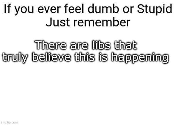 If you ever feel dumb or stupid just remember | There are libs that truly believe this is happening | image tagged in if you ever feel dumb or stupid just remember | made w/ Imgflip meme maker