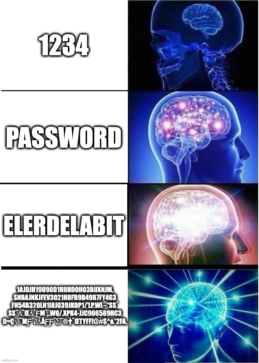 passwordsss | 1234; Password; Elerdelabit; 1AJdjh19u90d1h8hd0h03buxnjm,
snbajnkjfev3021h8fb9b49b7fy4g3
fh54b32oln1i8j039jkop1/'lp.wl–“ß˚
ßˆ∆ˆœ∆˚ƒµ˚,.wq/.xpk4-jjc906589hc3
Ω≈ç√∫˜µƒ˙∂∆åƒƒ´∑¨®†ˆœTYFF!@#$^&*2FA. | image tagged in memes,expanding brain | made w/ Imgflip meme maker