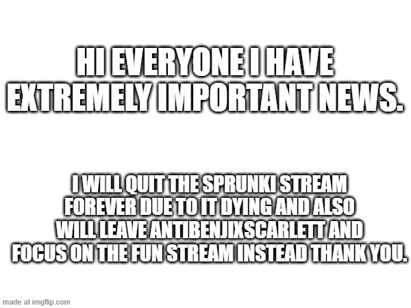 hi everyone i have extremely important news. i will quit the sprunki stream forever due to it dying and also will leave antibenjixscarlett and focus on the fun stream instead thank you. | made w/ Imgflip meme maker