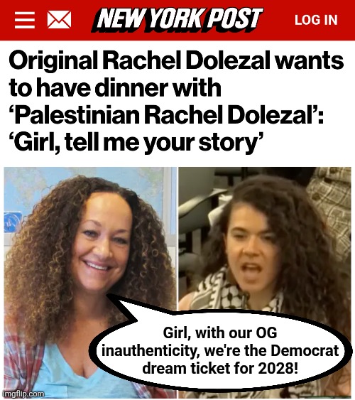 The PERFECT Democrats! | Girl, with our OG
inauthenticity, we're the Democrat
dream ticket for 2028! | image tagged in memes,democrats,rachel dolezal,election 2028,hannah gann,fakes | made w/ Imgflip meme maker