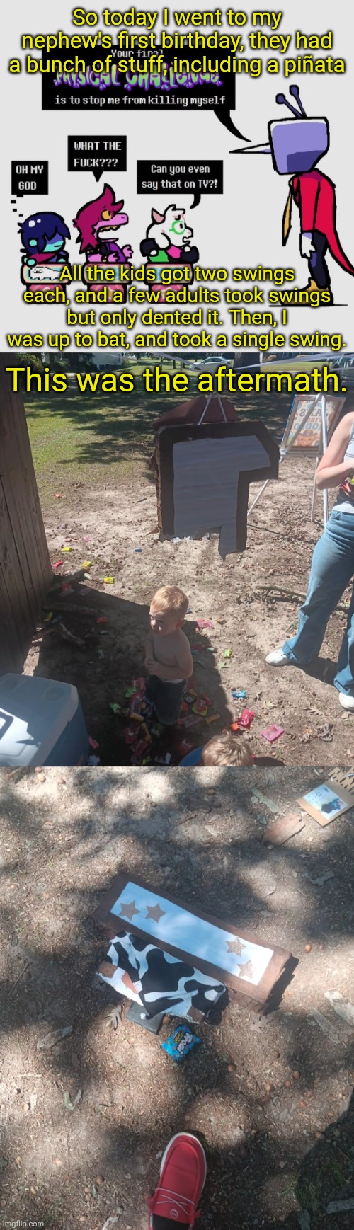 Tl;dr: I gave a piñata the Gojo treatment with one big swing | So today I went to my nephew's first birthday, they had a bunch of stuff, including a piñata; All the kids got two swings each, and a few adults took swings but only dented it. Then, I was up to bat, and took a single swing. This was the aftermath. | made w/ Imgflip meme maker