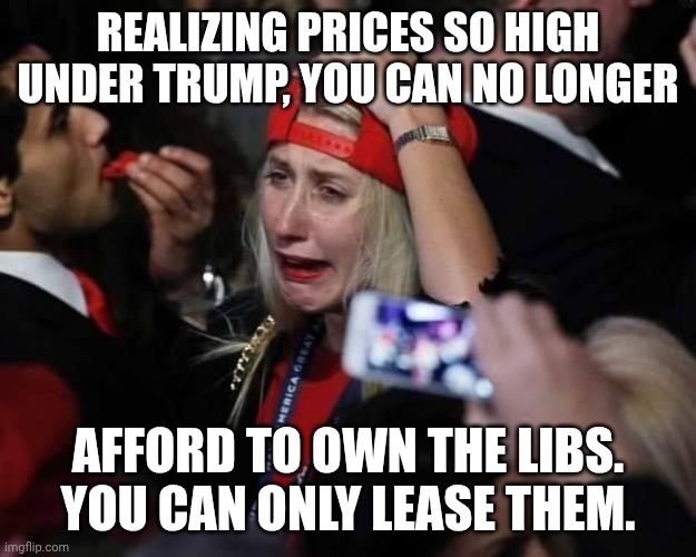 Trumptard tears | Realizing prices so high under Trump, you can no longer; afford to own the libs. You can only lease them. | image tagged in maga tears,trump unfit unqualified dangerous,donald trump,impeach trump,economy | made w/ Imgflip meme maker