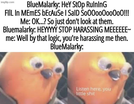 How to stop a manchild with their logic | BlueMalarky: HeY StOp RuInInG FIlL In MEmES bEcAuSe I SaID SoOOooOooOoO!!!
Me: OK...? So just don't look at them.
Bluemalarky: HEYYYYY STOP HARASSING MEEEEEE~
me: Well by that logic, you're harassing me then.
BlueMalarky: | image tagged in listen here you little shit bird,logic,stary_nova,shitpost,deviantart,barney will eat all of your delectable biscuits | made w/ Imgflip meme maker