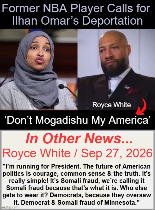 Royce White's central campaign pitch for a 2028 presidential bid....'DMMA' | Former NBA Player Calls for 
Ilhan Omar’s Deportation; Royce White; ‘Don’t Mogadishu My America’; In Other News... Royce White / Sep 27, 2026; "I’m running for President. The future of American 

politics is courage, common sense & the truth. It’s 

really simple! It’s Somali fraud, we’re calling it 

Somali fraud because that’s what it is. Who else 

gets to wear it? Democrats, because they oversaw 

it. Democrat & Somali fraud of Minnesota." | image tagged in presidential candidates,minnesota,fraud,america,patriot | made w/ Imgflip meme maker
