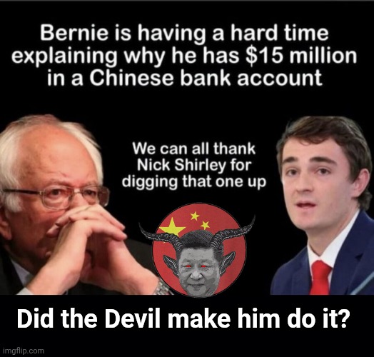 Did the Devil make Breadline Bernie do it? | Did the Devil make him do it? | image tagged in img 4 png,black background,breadline bernie,xi jinping,nick shirley | made w/ Imgflip meme maker