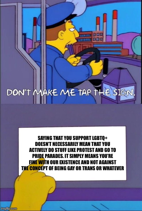 i just see this kind of thing a lot where people say they don’t support LGBTQ but are fine with gay people | Saying that you support LGBTQ+ doesn’t necessarily mean that you actively do stuff like protest and go to pride parades. it simply means you’re fine with our existence and not against the concept of being gay or trans or whatever | image tagged in don't make me tap the sign | made w/ Imgflip meme maker