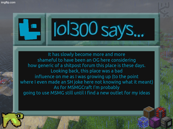 I apologize for the godawful timing of this post on my part | It has slowly become more and more shameful to have been an OG here considering how generic of a shitpost forum this place is these days.
Looking back, this place was a bad influence on me as I was growing up (to the point where I even made an SH joke here not knowing what it meant)
As for MSMGCraft I'm probably going to use MSMG still until I find a new outlet for my ideas | image tagged in lol300 announcement template 2026 | made w/ Imgflip meme maker