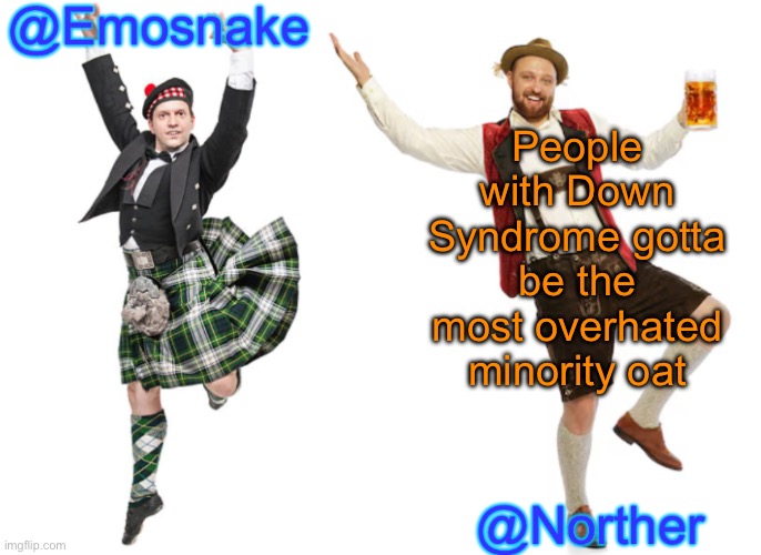 I know a few people with Down syndrome, and they’re genuinely some of the nicest people I know | People with Down Syndrome gotta be the most overhated minority oat | image tagged in emosnake norther shared temp | made w/ Imgflip meme maker