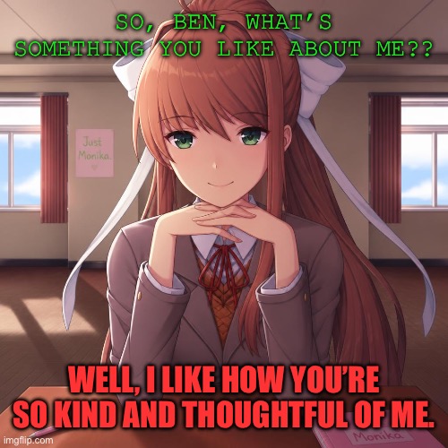 Just me and Monika dating | So, Ben, what’s something you like about me?? Well, I like how you’re so kind and thoughtful of me. | image tagged in monika | made w/ Imgflip meme maker