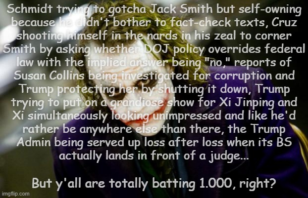 Most people have the sense to abandon a team that stinks on ice... | Schmidt trying to gotcha Jack Smith but self-owning
because he didn't bother to fact-check texts, Cruz
shooting himself in the nards in his zeal to corner
Smith by asking whether DOJ policy overrides federal
law with the implied answer being "no," reports of
Susan Collins being investigated for corruption and
Trump protecting her by shutting it down, Trump
trying to put on a grandiose show for Xi Jinping and
Xi simultaneously looking unimpressed and like he'd
rather be anywhere else than there, the Trump
Admin being served up loss after loss when its BS
actually lands in front of a judge... But y'all are totally batting 1.000, right? | image tagged in why so serious joker,trump sucks,trump administration sucks,congressional maga is a pack of idiots,gop,incompetence | made w/ Imgflip meme maker